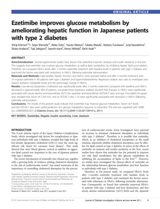 ORIGINAL ARTICLE


Ezetimibe improves glucose metabolism by
ameliorating hepatic function in Japanese patients
with type 2 diabetes
Shinji Ichimori1,2†, Seiya Shimoda1†, Rieko Goto1, Yasuto Matsuo3, Takako Maeda1, Noboru Furukawa1, Junji Kawashima1,
Shoko Kodama4, Taiji Sekigami5, Satoshi Isami2, Kenro Nishida6, Eiichi Araki1*


ABSTRACT
Aims/Introduction: Several experimental studies have shown that ezetimibe improves steatosis and insulin resistance in the liver.
This suggests that ezetimibe may improve glucose metabolism, as well as lipid metabolism, by inhibiting hepatic lipid accumulation.
Therefore, we compared HbA1c levels after 3 months ezetimibe treatment with baseline levels in patients with type 2 diabetes and
examined the factors associated with reductions in HbA1c following ezetimibe administration.
Materials and Methods: Lipid proﬁles, hepatic function, and HbA1c were assessed before and after 3 months treatment with
10 mg/day ezetimibe in 96 patients with type 2 diabetes and hypercholesterolemia. Regression analysis was used to investigate asso-
ciations between metabolite levels and the percentage change in HbA1c.
Results: Low-density lipoprotein–cholesterol was signiﬁcantly lower after 3 months treatment compared with baseline, and HbA1c
decreased in approximately 50% of patients. Univariate linear regression analyses showed that changes in HbA1c were signiﬁcantly
associated with serum alanine aminotransferase (ALT), the aspartate aminotransferase (AST)/ALT ratio, and age. Two-tailed chi-square
tests revealed that serum ALT ‡35 IU/L and an AST/ALT ratio <1.0 were signiﬁcantly associated with decreases in HbA1c following
ezetimibe administration.
Conclusions: The results of the present study indicate that ezetimibe may improve glucose metabolism. Serum ALT levels
and the AST/ALT ratio were useful predictors of a glucose metabolism response to ezetimibe. This trial was registered with UMIN
(no. UMIN000005307). (J Diabetes Invest, doi: 10.1111/j.2040-1124.2011.00147.x, 2011)
KEY WORDS: Ezetimibe, Hepatic insulin sensitivity, Liver steatosis




INTRODUCTION                                                                               tion of cardiovascular events. Some investigators have reported
The 9-year interim report of the Japan Diabetes Complications                              an increase in intestinal cholesterol absorption in individuals
Study, which investigated risk factors for complications in Japa-                          with type 2 diabetes3. Therefore, it is possible that ezetimibe,
nese individuals with type 2 diabetes, revealed that high levels of                        which, as an inhibitor of cholesterol transporters in the small
low-density lipoprotein cholesterol (LDL-C) were the most sig-                             intestine, selectively inhibits cholesterol absorption, may be effec-
niﬁcant risk factor for coronary heart disease1. That study                                tive for lipid control in type 2 diabetes. In terms of the effects of
showed that strict blood glucose control in addition to aggres-                            ezetimibe on steatosis and insulin sensitivity in the liver, recent
sive lipid control was important in the care of Japanese patients                          studies have shown that ezetimibe has the potential to improve
with type 2 diabetes.                                                                      not only lipid metabolism, but also glucose metabolism by
   The recent introduction of ezetimibe into clinical use, together                        inhibiting the accumulation of lipids in the liver4–7. However,
with a growing body of evidence relating cholesterol absorption                            no studies have investigated the clinical effects of ezetimibe on
to the risk of cardiovascular events2, has raised awareness of the                         the relationship between glucose metabolism and liver function
importance of controlling cholesterol absorption for the preven-                           in individuals with type 2 diabetes.
                                                                                              Therefore, in the present study, we compared HbA1c levels
1
 Department of Metabolic Medicine, Faculty of Life Sciences, Kumamoto University,          after 3 months ezetimibe treatment with baseline levels in
2
 Ueki Hospital, 3Saiseikai Kumamoto Hospital, 4National Hospital Organization Kumamoto
Medical Center, 5Yatsushiro Social Insurance General Hospital, and 6Minamata City          patients with type 2 diabetes and examined the factors associ-
Hospital and Medical Center, Kumamoto, Japan                                               ated with reductions in HbA1c following ezetimibe administra-
*Corresponding author. Eiichi Araki Tel.: +81-96-373-5169 Fax: +81-96-366-8397             tion. Consequently, we found that ezetimibe improved HbA1c
E-mail address: earaki@gpo.kumamoto-u.ac.jp
†These authors contributed equally to this work.                                           in patients with type 2 diabetes and liver dysfunction, and that
Received 27 March 2011; revised 6 June 2011; accepted 9 June 2011                          serum alanine aminotransferase (ALT) levels and the aspartate


ª 2011 Asian Association for the Study of Diabetes and Blackwell Publishing Asia Pty Ltd      Journal of Diabetes Investigation Volume •• Issue •• ••• 2011   1
 
