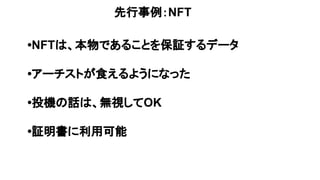 先行事例：NFT
•NFTは、本物であることを保証するデータ
•アーチストが食えるようになった
•投機の話は、無視してOK
•証明書に利用可能
 