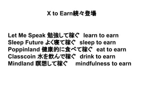 X to Earn続々登場
Let Me Speak 勉強して稼ぐ　learn to earn
Sleep Future よく寝て稼ぐ　sleep to earn
Poppinland 健康的に食べて稼ぐ　eat to earn
Classcoin 水を飲んで稼ぐ　drink to earn
Mindland 瞑想して稼ぐ　　mindfulness to earn
 