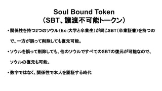 Soul Bound Token
（SBT、譲渡不可能トークン）
• 関係性を持つ2つのソウル（Ex：大学と卒業生）が同じSBT（卒業証書）を持つの
で、一方が誤って削除しても復元可能。
• ソウルを誤って削除しても、他のソウルですべてのSBTの復元が可能なので、
ソウルの復元も可能。
• 数字ではなく、関係性で本人を認証する時代
 