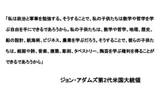 「私は政治と軍事を勉強する。そうすることで、私の子供たちは数学や哲学を学
ぶ自由を手にできるであろうから。私の子供たちは、数学や哲学、地理、歴史、
船の設計、航海術、ビジネス、農業を学ぶだろう。そうすることで、彼らの子供た
ちは、絵画や詩、音楽、建築、彫刻、タペストリー、陶芸を学ぶ権利を得ることが
できるであろうから」
ジョン・アダムズ第2代米国大統領
 