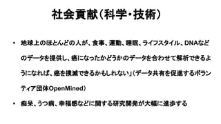社会貢献（科学・技術）
• 地球上のほとんどの人が、食事、運動、睡眠、ライフスタイル、DNAなど
のデータを提供し、癌になったかどうかのデータを合わせて解析できるよ
うになれば、癌を撲滅できるかもしれない」（データ共有を促進するボラン
ティア団体OpenMined）
• 痴呆、うつ病、幸福感などに関する研究開発が大幅に進歩する
 
