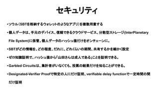セキュリティ
•ソウル（SBTを格納するウォレットのようなアプリ）を複数用意する
•個人データは、手元のデバイス、信頼できるクラウドサービス、分散型ストレージ(InterPlanetary
File System)に保管。個人データのハッシュ値だけをオンチェーンに。
•SBTがどの情報を、どの程度、だれに、どれくらいの期間、共有するかを細かく設定
•ゼロ知識証明で、ハッシュ値から「山田さんは成人である」ことを証明できる。
•Garbled Circuitsは、集計者がいなくても、投票の結果だけを知ることができる。
•Designated-Verifier Proofで特定の人にだけ証明、verifiable delay functionで一定時間の間
だけ証明
 