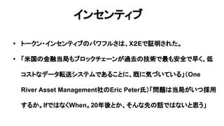 インセンティブ
• トークン・インセンティブのパワフルさは、X２Eで証明された。
• 「米国の金融当局もブロックチェーンが過去の技術で最も安全で早く、低
コストなデータ転送システムであることに、既に気づいている」（One
River Asset Management社のEric Peter氏）「問題は当局がいつ採用
するか。IfではなくWhen。20年後とか、そんな先の話ではないと思う」
 