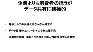 企業よりも消費者のほうが
データ共有に積極的
• 電子カルテの共通化はなかなか進まず
• データ銀行のコンソーシアムも全社様子見
• 遊園地で鉛筆、風船と引き換えに個人情報提出する消費者
 