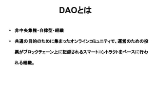 DAOとは
• 非中央集権・自律型・組織
• 共通の目的のために集まったオンラインコミュニティで、運営のための投
票がブロックチェーン上に記録されるスマートコントラクトをベースに行わ
れる組織。
 