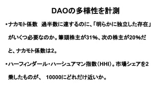 •ナカモト係数　過半数に達するのに、「明らかに独立した存在」
がいくつ必要なのか。筆頭株主が31％、次の株主が20％だ
と、ナカモト係数は2。
•ハーフィンダール・ハーシュアマン指数（HHI）。市場シェアを2
乗したものが、　10000にどれだけ近いか。
DAOの多様性を計測
 