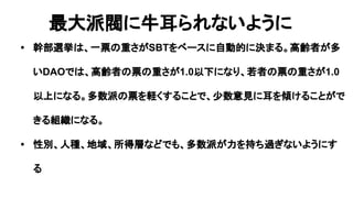 最大派閥に牛耳られないように
• 幹部選挙は、一票の重さがSBTをベースに自動的に決まる。高齢者が多
いDAOでは、高齢者の票の重さが1.0以下になり、若者の票の重さが1.0
以上になる。多数派の票を軽くすることで、少数意見に耳を傾けることがで
きる組織になる。
• 性別、人種、地域、所得層などでも、多数派が力を持ち過ぎないようにす
る
 