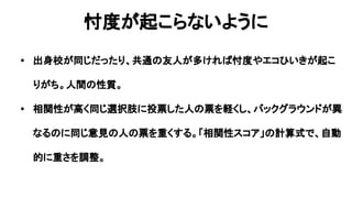 忖度が起こらないように
• 出身校が同じだったり、共通の友人が多ければ忖度やエコひいきが起こ
りがち。人間の性質。
• 相関性が高く同じ選択肢に投票した人の票を軽くし、バックグラウンドが異
なるのに同じ意見の人の票を重くする。「相関性スコア」の計算式で、自動
的に重さを調整。
 
