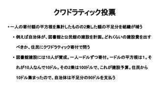 クワドラティック投票
• 一人の寄付額の平方根を集計したものの2乗した額の不足分を組織が補う
• 例えば自治体が、図書館と公民館の建設を計画。どれくらいの建設費を出す
べきか、住民にクワドラティック寄付で問う
• 図書館建設には10人が賛成。一人一ドルずつ寄付。一ドルの平方根は１。そ
れが10人なんで10ドル。その2乗は100ドルで、これが建設予算。住民から
10ドル集まったので、自治体は不足分の90ドルを支払う
 