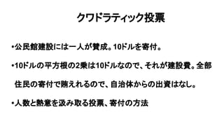 •公民館建設には一人が賛成。10ドルを寄付。
•10ドルの平方根の2乗は10ドルなので、それが建設費。全部
住民の寄付で賄えれるので、自治体からの出資はなし。
•人数と熱意を汲み取る投票、寄付の方法
クワドラティック投票
 