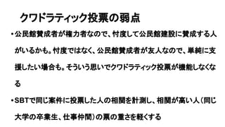•公民館賛成者が権力者なので、忖度して公民館建設に賛成する人
がいるかも。忖度ではなく、公民館賛成者が友人なので、単純に支
援したい場合も。そういう思いでクワドラティック投票が機能しなくな
る
•SBTで同じ案件に投票した人の相関を計測し、相関が高い人（同じ
大学の卒業生、仕事仲間）の票の重さを軽くする
クワドラティック投票の弱点
 