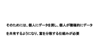 そのためには、個人にデータを戻し、個人が積極的にデータ
を共有するようになり、富を分散する仕組みが必要
 