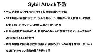Sybil Attack予防
• 一人が複数のウォレットを持って投票数を増やす手法
• SBTの数が極端に少ないソウルはあやしい。職歴など本人認証として価値
のあるSBTを持つソウルの票の重さを重くできる
• 社会的信頼のあるDAOが、新興DAOのために信頼できるメンバーであるこ
とを証明するSBTを発行
• 特定の案件で同じ選択肢に投票した複数のソウルの中身を確認し、同じよう
なSBTを持っている表の重さを軽くする
 