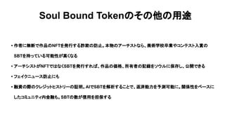 Soul Bound Tokenのその他の用途
• 作者に無断で作品のNFTを発行する詐欺の防止。本物のアーチストなら、美術学校卒業やコンテスト入賞の
SBTを持っている可能性が高くなる
• アーチシストがNFTではなくSBTを発行すれば、作品の価格、所有者の記録をソウルに保存し、公開できる
• フェイクニュース防止にも
• 融資の際のクレジットヒストリーの証明。AIでSBTを解析することで、返済能力を予測可能に。関係性をベースに
したコミュニティ内金融も。SBTの数が信用を担保する
 