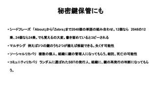 秘密鍵保管にも
• シードフレーズ　「About」から「Zebra」まで2048個の単語の組み合わせ。12個なら　2048の12
乗、24個なら24乗。でも覚えるの大変。書き留めているとコピーされる
• マルチシグ　例えば3つの鍵のうち2つが揃えば解錠できる。失くす可能性
• ソーシャルリカバリ　複数の個人、組織に鍵の管理人になってもらう。結託、死亡の可能性
• コミュニティリカバリ　ランダムに選ばれたSBTの発行人、組織に、鍵の再発行の判断になってもら
う。
 