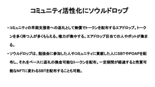 コミュニティ活性化にソウルドロップ
• コミュニティの早期支援者への返礼として無償でトークンを配布するエアドロップ。トーク
ンを多く持つ人が多くもらえる。権力が集中する。エアドロップ目当ての人やボットが集ま
る。
• ソウルドロップは、勉強会に参加した人やコミュニティに貢献した人にSBTやPOAPを配
布し、それをベースに返礼の換金可能なトークンを配布。一定期間が経過すると売買可
能なNFTに変わるSBTを配布することも可能。
 