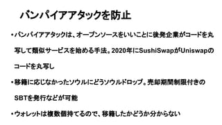 •バンパイアアタックは、オープンソースをいいことに後発企業がコードを丸
写して類似サービスを始める手法。2020年にSushiSwapがUniswapの
コードを丸写し
•移籍に応じなかったソウルにどうソウルドロップ。売却期間制限付きの
SBTを発行などが可能
•ウォレットは複数個持てるので、移籍したかどうか分からない
バンパイアアタックを防止
 