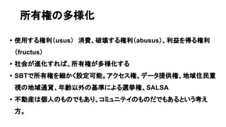 • 使用する権利（usus）　消費、破壊する権利（abusus）、利益を得る権利
（fructus）
• 社会が進化すれば、所有権が多様化する
• SBTで所有権を細かく設定可能。アクセス権、データ提供権、地域住民重
視の地域通貨、年齢以外の基準による選挙権、SALSA
• 不動産は個人のものでもあり、コミュニテイのものだでもあるという考え
方。
所有権の多様化
 