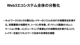 • ネットワークスタックの異なるレイヤーのソウルのSBTの相関性を計測す
る。投票履歴の相関性や、トークン所有数、ガバナンス関連のコミュニ
ケーション件数、コンピューティング資源などの相関性を計測することで、
レイヤーを超えてネットワーク全体の多様性を確認
Web3エコシステム全体の分散化
 