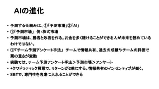 • 予測する仕組みは、①「予測市場」②「AI」
• ①「予測市場」　例：株式市場
• 予測市場は、勝者と敗者を作る。お金を多く賭けることができる人が未来を読めている
わけではない。
• ①'「チーム予測アンケート手法」　チームで情報共有、過去の成績やチームの評価で
票の重さが変動
• 実験では、チーム予測アンケート手法＞予測市場＞アンケート
• +クワドラティック投票で、リターンが2乗にする。情報共有のインセンティブが働く。
• SBTで、専門性を考慮に入れることができる
AIの進化
 