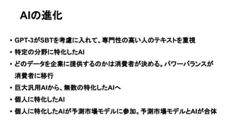 • GPT-3がSBTを考慮に入れて、専門性の高い人のテキストを重視
• 特定の分野に特化したAI
• どのデータを企業に提供するのかは消費者が決める。パワーバランスが
消費者に移行
• 巨大汎用AIから、無数の特化したAIへ
• 個人に特化したAI
• 個人に特化したAIが予測市場モデルに参加。予測市場モデルとAIが合体
AIの進化
 