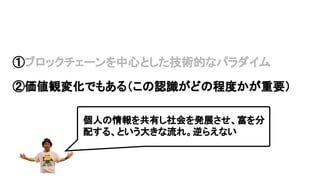 ①ブロックチェーンを中心とした技術的なパラダイム
②価値観変化でもある（この認識がどの程度かが重要）
個人の情報を共有し社会を発展させ、富を分
配する、という大きな流れ。逆らえない
 
