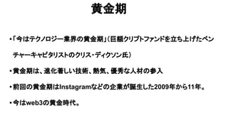 黄金期
•「今はテクノロジー業界の黄金期」（巨額クリプトファンドを立ち上げたベン
チャーキャピタリストのクリス・ディクソン氏）
•黄金期は、進化著しい技術、熱気、優秀な人材の参入
•前回の黄金期はInstagramなどの企業が誕生した2009年から11年。
•今はweb3の黄金時代。
 