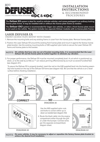 Installation
                                                                                 Instructions
                                                                                 & Recommended
                                                                                   Pr ocedures

The Defuser EX system is ideal for small to mid-size vehicles, and comes packaged in an ordinary looking
license plate frame. It may be installed with or without the license plate frame as needed.
The Defuser EX2 system is recommended for larger size vehicles, or when a front license plate mount
is not used on the vehicle. The system includes two separate Defuser modules with no license plate frames.


LASER DEFUSER EX
(FRONT LICENSE PLATE MOUNT WITH FRAME)
1. Remove the mounting bolts and any existing frame or cover from the license plate. Remove license plate.
2. Position the Laser Defuser EX around the existing front license plate and mount it against the factory license
   plate bracket. Use the existing mounting bolts or K40 supplied nylon bolts to secure the Laser Defuser EX
   frame and license plate to the bracket.

NOTE:       On vehicles that have only one set of bracket mounting holes, it is recommended that the Laser
            Defuser EX and the license plate be bolted together to eliminate any vibration.

3. For proper performance, the Defuser EX must be mounted completely level. A unit which is positioned up,
   down, or to the side by as little as 1° can reduce jamming effectiveness by as much as several hundred feet
   (see diagram A1).
   To assure the Defuser EX is properly leveled, insert the rod on the K40 supplied level into the leveling assem-
   bly hole located on the top of the Defuser EX frame (see diagram A2). Be sure that the vehicle is on a level
   surface before checking installation.


                        Enlarged                               Enlarged                        Enlarged
                        View                                   View                            View




                                                                            G BEAM
                               JAMMING BEAM                           JAMMIN
                                                                                                     JAMMIN
                                                                                                           G BEAM


                         LASER                                   LASER                           LASER
                       DEFUSER EX                              DEFUSER EX                      DEFUSER EX


              CORRECT                                      NO                             NO
                                                     DIAGRAM A1


                                                 Use the K40 supplied nylon nuts                             LASER
                                                                                                            DEFUSER
                                                 and bolts to correct either up or
                                                 down as needed (see diagram A3).
                                                                                               FACTORY
                                              4. Route the black cable into the engine         MOUNTING
                                                                                               LOCATION
                                                 compartment either through the grill
                                                 or under the bumper. Connect wires
                                                 per the separate enclosed block
                                                 diagram sheet.
                                                                                                  MOUNTING NUTS


              DIAGRAM A2                                                                  DIAGRAM A3

NOTE:       On some vehicles, it may be necessary to adjust or reposition the factory license plate bracket to
            achieve the desired level installation.
 
