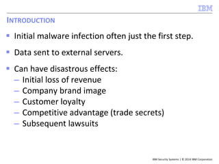 IBM Security Systems | © 2014 IBM Corporation 
INTRODUCTION 
 Initial malware infection often just the first step. 
 Data sent to external servers. 
 Can have disastrous effects: 
– Initial loss of revenue 
– Company brand image 
– Customer loyalty 
– Competitive advantage (trade secrets) 
– Subsequent lawsuits 
 