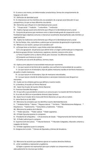 R.- Es verse a uno mismo, con determinadas características, formas de comportamiento de
lenguaje y de vestir.
37.- Definición de identidad social.
R.- Es relacionarse con los miembros de una sociedad o de un grupo social descubrir lo que
compartimos y lo que no hace diferente a los demás.
38.- Elementos que influyen en la identidad personal y social.
R.- * Grupo social * tradición * costumbres * institución
39.- Explica el grupo social como elemento que influye en la identidad personal y social.
R.- Conjunto de personas que mantienen entre sí determinado grado de cooperación con la
finalidad de lograr objetivos comunes e interactuar socialmente desempeñando cada miembro un
papel particular.
40.- Explica las tradiciones como elemento que influye en la identidad personal y social.
R.- Son las fiestas, ritos, costumbres y valores que se transmiten de generación en generación.
41.- México es una nación ¿ porque se le considera asi?
R.- a) Porque tiene un territorio cuyos limites están bien definidos.
b) Es una agrupación de personas que admite tener un origen conformado por la integración
de diversos grupos étnicos: tarahumaras, zapotecas, otomíes, tarascos entre otros.
c) Tiene el español como su idioma oficial, pero reconoce los diferentes dialectos
d) Comparte una historia en común
e) Cuenta con una serie de políticas, normas y leyes.
42.- Explica como adquiere la nacionalidad mexicana por nacimiento.
R.- I.- Los que nazcan en territorio de la republica, sea cual fuere la nacionalidad de sus padres.
II.- Los que nazcan en el extranjero, hijos de padres mexicanos nacidos en territorio mexicano y
de padre o madre mexicanos.
III.- Los que nazcan en el extranjero, hijos de mexicanos naturalizados.
IV.- Los que nazcan a bordo de embarcaciones o aeronaves mexicanos sean de guerra o
mercantes.
43.- Cuales son los símbolos patrios que definen a nuestra nación.
R.- La bandera, el escudo y el Himno Nacional
44.- Quien fue el autor de nuestro Himno Nacional.
R.- Francisco González Bocanegra.
45.- En que año y que presidente convocó a un concurso para la creación del Himno Nacional.
R.- En el año de 1853 con el presidente Antonio López Santana
46.- Quien fue el creador de la música del Himno Nacional y en que año se realizó.
R.- Jaime Nunó en el año 1854
47.- Menciona las conceptos que nos identifica nuestra Identidad Nacional.
R.- * Símbolos Patrios * Idioma * Riqueza natural * Territorio * Manifestaciones Religiosas *
Arquitectura * Gastronomía * Costumbres y tradiciones * Historía
48.- Menciona los poderes de la Nación.
R.- * Poder ejecutivo * Poder Judicial * Poder Legislativo.
49.- El Poder Ejecutivo quienes lo componen.
R.- Presidente de la Republica + 19 secretarías de Estado * Departamento del Distrito Federal.
50.- El Poder Judicial que lo compone.
R.- Suprema Corte de Justicia * Tribunal Electoral * Tribunales Colegiados, tribunales unitarios y
Juzgados de Distrito.
51.- El Poder Legislativo quien lo compone.
R.- Congreso de la Unión * Cámara de Diputados y Cámara de Senadores.
52.- Menciona las acciones que podemos ejercer en nuestros derechos Políticos.
R.- a) Ser candidatos a representar un gobierno.
b) Vigilar a quienes nos representan para que cumplan sus compromisos y usen
adecuadamente los recursos que reciben.
 