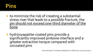  to minimize the risk of creating a substantial
stress riser that leads to a possible fracture, the
pin should not exceed one-third diameter of the
bone
 hydroxyapatite-coated pins provide a
significantly improved pinbone interface and a
greater extraction torque compared with
uncoated pins
External Fixation: Principles and Applications. JAAOS. Nov 2015,Vol 23, No 11
 