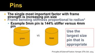  The single most important factor with frame
strength is increasing pin size
 Frame bending stiffness proportional to radius⁴
 Example 5mm pin is 144% stiffer versus 4mm
pin
Use the
largest size
pin that is
appropriate
4mm
VS
5mm
Principles of External Fixation. Kemper. OTA. Oct. 2014
 