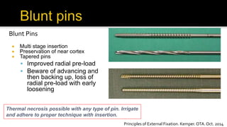 Blunt Pins
 Multi stage insertion
 Preservation of near cortex
 Tapered pins
 Improved radial pre-load
 Beware of advancing and
then backing up, loss of
radial pre-load with early
loosening
Thermal necrosis possible with any type of pin. Irrigate
and adhere to proper technique with insertion.
Principles of External Fixation. Kemper. OTA. Oct. 2014
 