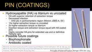 Hydroxyapatite (HA) vs titanium vs uncoated
 HA with superior retention of extraction torque
 Decreased infection
▪ 0/50 pts in pertrochanteric region (Moroni JSBS-A, 05’)
 13x higher extraction torque vs uncoated
 2x higher extraction torque vs titanium
 Insertion torque and extraction torque equal with HA coated
pins
 Highly consider HA pins for extended use and or definitive
fracture care.
 Possible future coatings
 Bisphosphonate
 Antibiotic coated
Moroni A, et al,Techniques toAvoid Pin Loosening and Infection in External Fixation. JOT. 16: 189-195, 2002
Moroni A, et al, Dynamic Hip Screw versus External Fixation forTreatment of Osteoporotic Pertrochanteric
Fractures, J Bone Joint SurgAm. 87:753-759, 2005. Principles of External Fixation. Kemper. OTA. Oct. 2014
 
