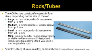  The AO fixators consist of systems in four
sizes, depending on the size of the rod :
 Large : 11 mm tubes/rods + Schanz screws
from 4 - 6 mm
 Medium : 8 mm tubes/rods + Schanz screws
from 3 - 6 mm
 Small : 4 mm tubes/rods + Schanz screws
from 1.8 - 4 mm
 Mini : 2 mm system for fingers; it is presently
available in the conventional design and
includes multi pin clamps for K-wires and 2
mm longitudinal rods
 Stainless steel, aluminum alloy, carbon fiberAO Principles of Fracture Management. 2000
 