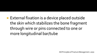 External fixation is a device placed outside
the skin which stabilizes the bone fragment
through wire or pins connected to one or
more longitudinal bar/tube
AO Principles of Fracture Management. 2000
 