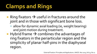  Ring fixators  useful in fractures around the
joint and in those with significant bone loss.
 allow for dynamic axial loading (ie, weight bearing)
and joint motion during treatment.
 Hybrid frame  combines the advantages of
ring fixators in the periarticular region and the
simplicity of planar half-pins in the diaphyseal
region.
External Fixation: Principles and Applications. JAAOS. Nov 2015,Vol 23, No 11
 