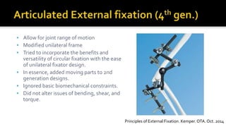  Allow for joint range of motion
 Modified unilateral frame
 Tried to incorporate the benefits and
versatility of circular fixation with the ease
of unilateral fixator design.
 In essence, added moving parts to 2nd
generation designs.
 Ignored basic biomechanical constraints.
 Did not alter issues of bending, shear, and
torque.
Principles of External Fixation. Kemper. OTA. Oct. 2014
 
