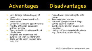  Less damage to blood supply of
bone
 Minimal interference with soft-
tissue cover
 Useful for stabilizing open fractures
 Rigidity of fixation adjustable
without surgery
 Good option in situations with risk
of infection
 Requires less experience and
surgical skill than standard ORIF
 Quite safe to use in cases of bone
infection
 Pin and wires penetrating the soft
tissues
 Restricted joint motion
 Pin-track complications in long-
lasting external fixation
 Cumbersome and not always well
tolerated
 Limited stiffness in certain locations
(e.g., femur fracture in adults)
AO Principles of Fracture Management. 2000
 