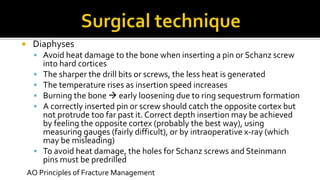  Diaphyses
 Avoid heat damage to the bone when inserting a pin or Schanz screw
into hard cortices
 The sharper the drill bits or screws, the less heat is generated
 The temperature rises as insertion speed increases
 Burning the bone  early loosening due to ring sequestrum formation
 A correctly inserted pin or screw should catch the opposite cortex but
not protrude too far past it. Correct depth insertion may be achieved
by feeling the opposite cortex (probably the best way), using
measuring gauges (fairly difficult), or by intraoperative x-ray (which
may be misleading)
 To avoid heat damage, the holes for Schanz screws and Steinmann
pins must be predrilled
AO Principles of Fracture Management
 