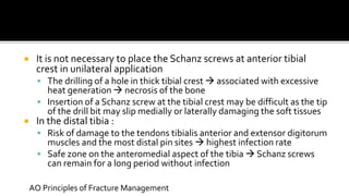  It is not necessary to place the Schanz screws at anterior tibial
crest in unilateral application
 The drilling of a hole in thick tibial crest  associated with excessive
heat generation  necrosis of the bone
 Insertion of a Schanz screw at the tibial crest may be difficult as the tip
of the drill bit may slip medially or laterally damaging the soft tissues
 In the distal tibia :
 Risk of damage to the tendons tibialis anterior and extensor digitorum
muscles and the most distal pin sites  highest infection rate
 Safe zone on the anteromedial aspect of the tibia  Schanz screws
can remain for a long period without infection
AO Principles of Fracture Management
 