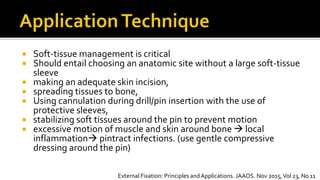  Soft-tissue management is critical
 Should entail choosing an anatomic site without a large soft-tissue
sleeve
 making an adequate skin incision,
 spreading tissues to bone,
 Using cannulation during drill/pin insertion with the use of
protective sleeves,
 stabilizing soft tissues around the pin to prevent motion
 excessive motion of muscle and skin around bone  local
inflammation pintract infections. (use gentle compressive
dressing around the pin)
External Fixation: Principles andApplications. JAAOS. Nov 2015,Vol 23, No 11
 