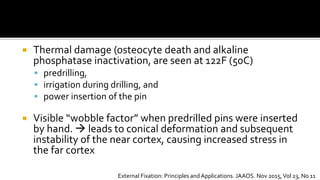  Thermal damage (osteocyte death and alkaline
phosphatase inactivation, are seen at 122F (50C)
 predrilling,
 irrigation during drilling, and
 power insertion of the pin
 Visible “wobble factor” when predrilled pins were inserted
by hand.  leads to conical deformation and subsequent
instability of the near cortex, causing increased stress in
the far cortex
External Fixation: Principles andApplications. JAAOS. Nov 2015,Vol 23, No 11
 