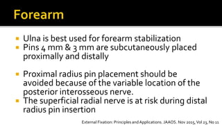  Ulna is best used for forearm stabilization
 Pins 4 mm & 3 mm are subcutaneously placed
proximally and distally
 Proximal radius pin placement should be
avoided because of the variable location of the
posterior interosseous nerve.
 The superficial radial nerve is at risk during distal
radius pin insertion
External Fixation: Principles andApplications. JAAOS. Nov 2015,Vol 23, No 11
 