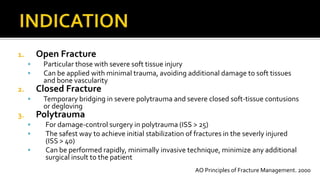 1. Open Fracture
 Particular those with severe soft tissue injury
 Can be applied with minimal trauma, avoiding additional damage to soft tissues
and bone vascularity
2. Closed Fracture
 Temporary bridging in severe polytrauma and severe closed soft-tissue contusions
or degloving
3. Polytrauma
 For damage-control surgery in polytrauma (ISS > 25)
 The safest way to achieve initial stabilization of fractures in the severly injured
(ISS > 40)
 Can be performed rapidly, minimally invasive technique, minimize any additional
surgical insult to the patient
AO Principles of Fracture Management. 2000
 