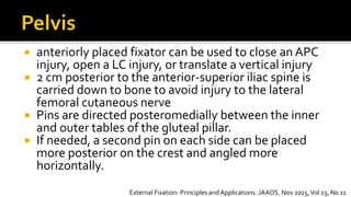  anteriorly placed fixator can be used to close an APC
injury, open a LC injury, or translate a vertical injury
 2 cm posterior to the anterior-superior iliac spine is
carried down to bone to avoid injury to the lateral
femoral cutaneous nerve
 Pins are directed posteromedially between the inner
and outer tables of the gluteal pillar.
 If needed, a second pin on each side can be placed
more posterior on the crest and angled more
horizontally.
External Fixation: Principles andApplications. JAAOS. Nov 2015,Vol 23, No 11
 