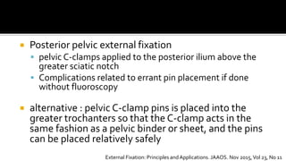  Posterior pelvic external fixation
 pelvic C-clamps applied to the posterior ilium above the
greater sciatic notch
 Complications related to errant pin placement if done
without fluoroscopy
 alternative : pelvic C-clamp pins is placed into the
greater trochanters so that the C-clamp acts in the
same fashion as a pelvic binder or sheet, and the pins
can be placed relatively safely
External Fixation: Principles andApplications. JAAOS. Nov 2015,Vol 23, No 11
 