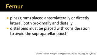 pins (5 mm) placed anterolaterally or directly
lateral, both proximally and distally
 distal pins must be placed with consideration
to avoid the suprapatellar pouch
External Fixation: Principles andApplications. JAAOS. Nov 2015,Vol 23, No 11
 