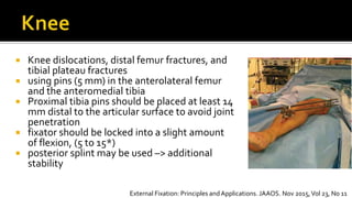  Knee dislocations, distal femur fractures, and
tibial plateau fractures
 using pins (5 mm) in the anterolateral femur
and the anteromedial tibia
 Proximal tibia pins should be placed at least 14
mm distal to the articular surface to avoid joint
penetration
 fixator should be locked into a slight amount
of flexion, (5 to 15*)
 posterior splint may be used –> additional
stability
External Fixation: Principles andApplications. JAAOS. Nov 2015,Vol 23, No 11
 
